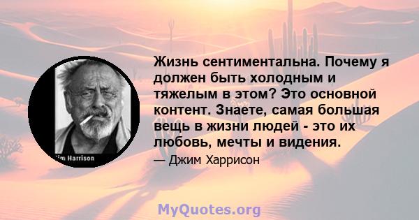 Жизнь сентиментальна. Почему я должен быть холодным и тяжелым в этом? Это основной контент. Знаете, самая большая вещь в жизни людей - это их любовь, мечты и видения.