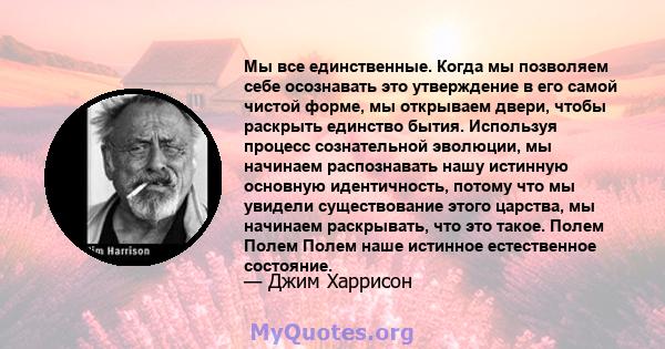 Мы все единственные. Когда мы позволяем себе осознавать это утверждение в его самой чистой форме, мы открываем двери, чтобы раскрыть единство бытия. Используя процесс сознательной эволюции, мы начинаем распознавать нашу 