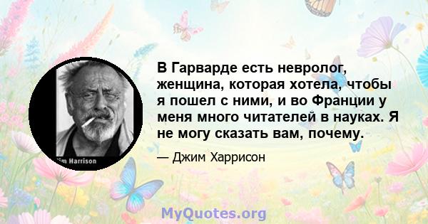 В Гарварде есть невролог, женщина, которая хотела, чтобы я пошел с ними, и во Франции у меня много читателей в науках. Я не могу сказать вам, почему.