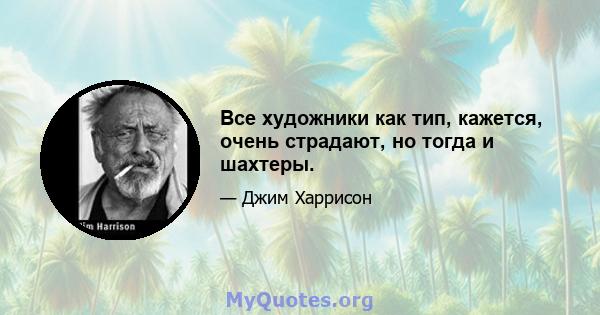 Все художники как тип, кажется, очень страдают, но тогда и шахтеры.