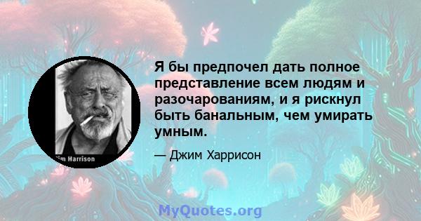 Я бы предпочел дать полное представление всем людям и разочарованиям, и я рискнул быть банальным, чем умирать умным.