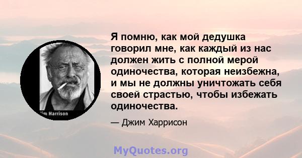 Я помню, как мой дедушка говорил мне, как каждый из нас должен жить с полной мерой одиночества, которая неизбежна, и мы не должны уничтожать себя своей страстью, чтобы избежать одиночества.