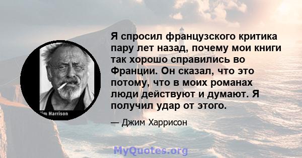 Я спросил французского критика пару лет назад, почему мои книги так хорошо справились во Франции. Он сказал, что это потому, что в моих романах люди действуют и думают. Я получил удар от этого.