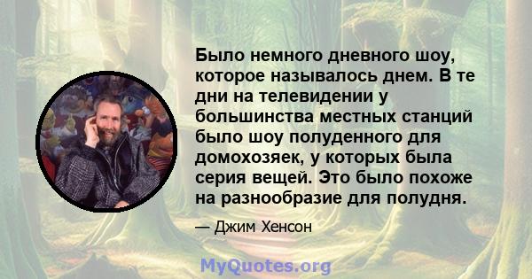 Было немного дневного шоу, которое называлось днем. В те дни на телевидении у большинства местных станций было шоу полуденного для домохозяек, у которых была серия вещей. Это было похоже на разнообразие для полудня.