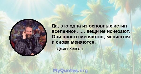 Да, это одна из основных истин вселенной, .... вещи не исчезают. Они просто меняются, меняются и снова меняются.