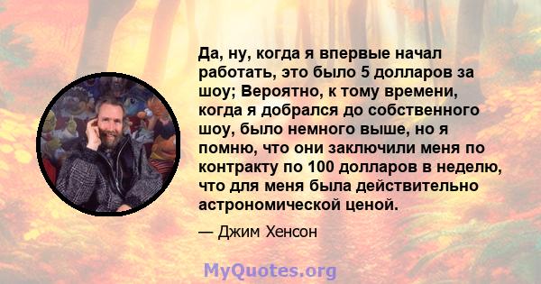 Да, ну, когда я впервые начал работать, это было 5 долларов за шоу; Вероятно, к тому времени, когда я добрался до собственного шоу, было немного выше, но я помню, что они заключили меня по контракту по 100 долларов в