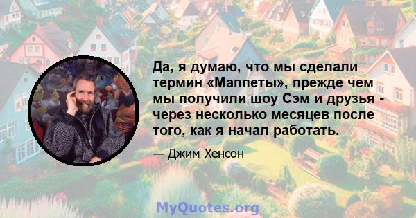 Да, я думаю, что мы сделали термин «Маппеты», прежде чем мы получили шоу Сэм и друзья - через несколько месяцев после того, как я начал работать.
