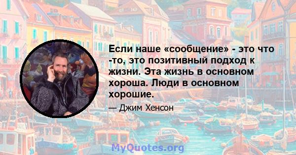 Если наше «сообщение» - это что -то, это позитивный подход к жизни. Эта жизнь в основном хороша. Люди в основном хорошие.