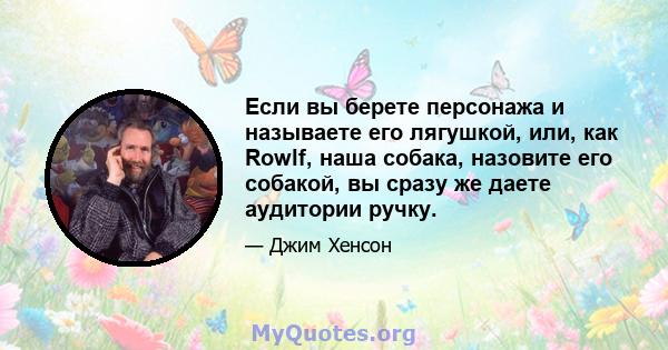 Если вы берете персонажа и называете его лягушкой, или, как Rowlf, наша собака, назовите его собакой, вы сразу же даете аудитории ручку.