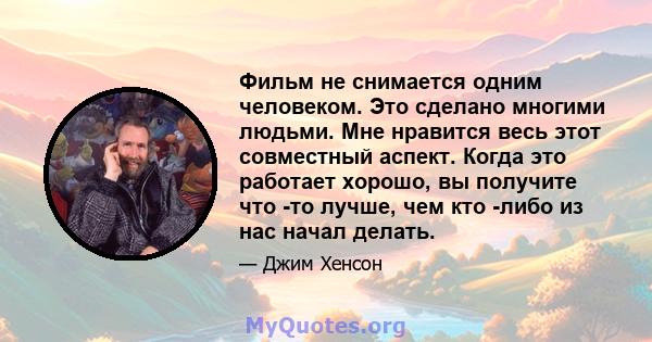 Фильм не снимается одним человеком. Это сделано многими людьми. Мне нравится весь этот совместный аспект. Когда это работает хорошо, вы получите что -то лучше, чем кто -либо из нас начал делать.