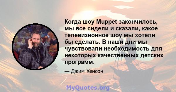 Когда шоу Muppet закончилось, мы все сидели и сказали, какое телевизионное шоу мы хотели бы сделать. В наши дни мы чувствовали необходимость для некоторых качественных детских программ.