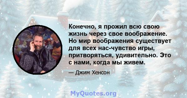 Конечно, я прожил всю свою жизнь через свое воображение. Но мир воображения существует для всех нас-чувство игры, притворяться, удивительно. Это с нами, когда мы живем.