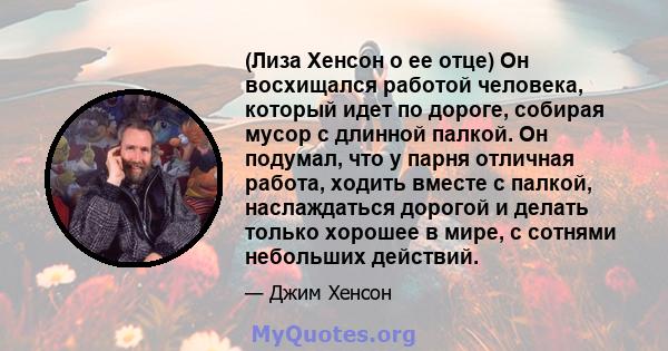 (Лиза Хенсон о ее отце) Он восхищался работой человека, который идет по дороге, собирая мусор с длинной палкой. Он подумал, что у парня отличная работа, ходить вместе с палкой, наслаждаться дорогой и делать только