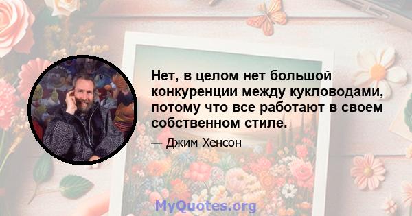 Нет, в целом нет большой конкуренции между кукловодами, потому что все работают в своем собственном стиле.