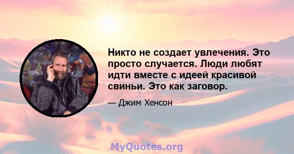 Никто не создает увлечения. Это просто случается. Люди любят идти вместе с идеей красивой свиньи. Это как заговор.