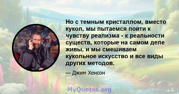 Но с темным кристаллом, вместо кукол, мы пытаемся пойти к чувству реализма - к реальности существ, которые на самом деле живы, и мы смешиваем кукольное искусство и все виды других методов.