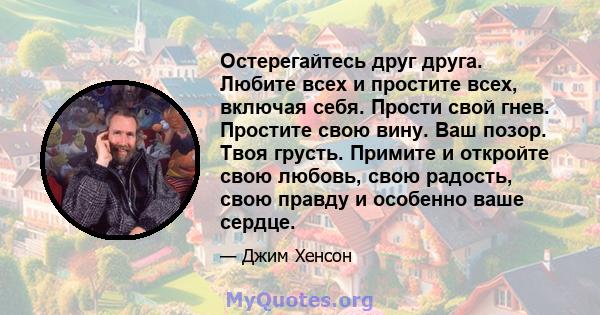 Остерегайтесь друг друга. Любите всех и простите всех, включая себя. Прости свой гнев. Простите свою вину. Ваш позор. Твоя грусть. Примите и откройте свою любовь, свою радость, свою правду и особенно ваше сердце.