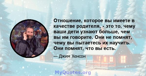 Отношение, которое вы имеете в качестве родителя, - это то, чему ваши дети узнают больше, чем вы им говорите. Они не помнят, чему вы пытаетесь их научить. Они помнят, что вы есть.