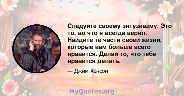 Следуйте своему энтузиазму. Это то, во что я всегда верил. Найдите те части своей жизни, которые вам больше всего нравится. Делай то, что тебе нравится делать.