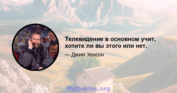 Телевидение в основном учит, хотите ли вы этого или нет.