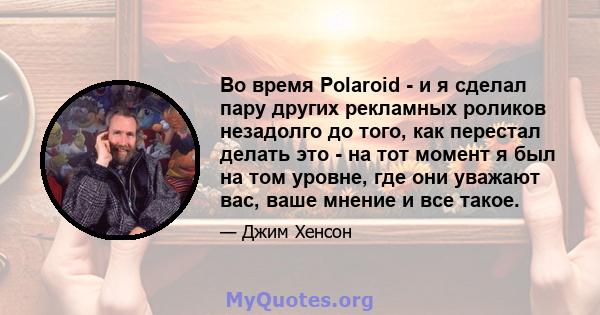 Во время Polaroid - и я сделал пару других рекламных роликов незадолго до того, как перестал делать это - на тот момент я был на том уровне, где они уважают вас, ваше мнение и все такое.