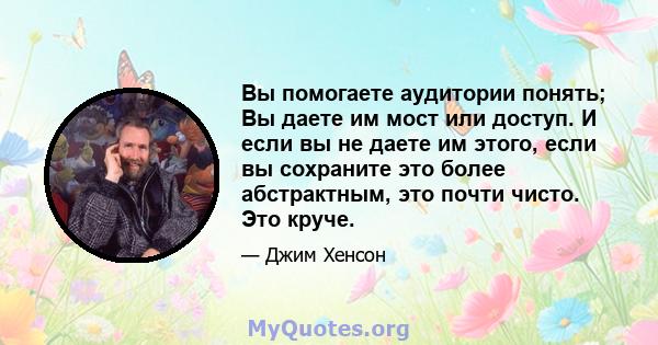 Вы помогаете аудитории понять; Вы даете им мост или доступ. И если вы не даете им этого, если вы сохраните это более абстрактным, это почти чисто. Это круче.