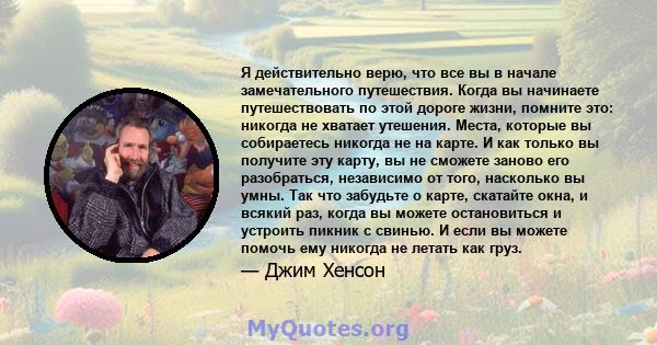 Я действительно верю, что все вы в начале замечательного путешествия. Когда вы начинаете путешествовать по этой дороге жизни, помните это: никогда не хватает утешения. Места, которые вы собираетесь никогда не на карте.