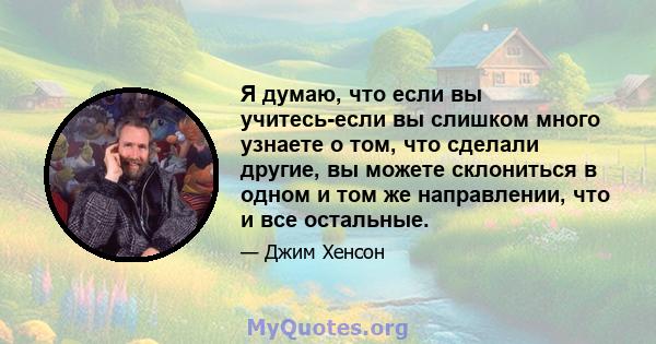 Я думаю, что если вы учитесь-если вы слишком много узнаете о том, что сделали другие, вы можете склониться в одном и том же направлении, что и все остальные.