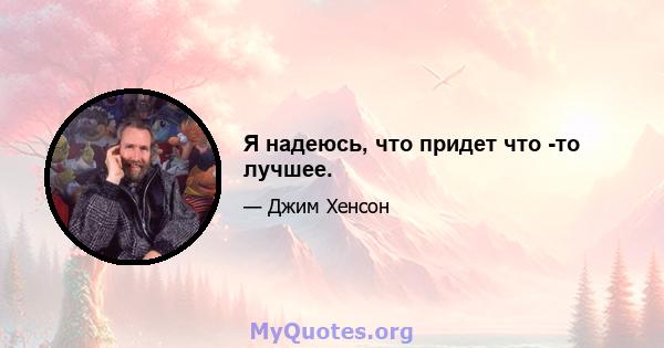 Я надеюсь, что придет что -то лучшее.