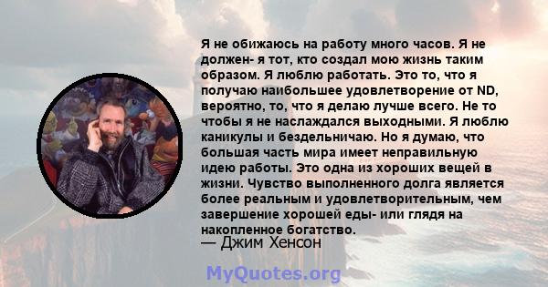 Я не обижаюсь на работу много часов. Я не должен- я тот, кто создал мою жизнь таким образом. Я люблю работать. Это то, что я получаю наибольшее удовлетворение от ND, вероятно, то, что я делаю лучше всего. Не то чтобы я