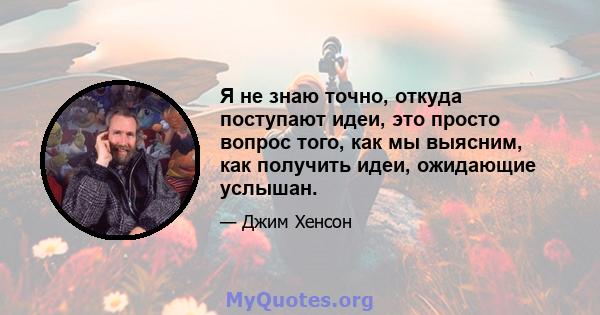 Я не знаю точно, откуда поступают идеи, это просто вопрос того, как мы выясним, как получить идеи, ожидающие услышан.