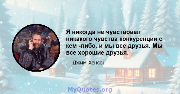 Я никогда не чувствовал никакого чувства конкуренции с кем -либо, и мы все друзья. Мы все хорошие друзья.