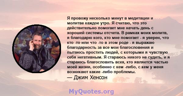 Я провожу несколько минут в медитации и молитве каждое утро. Я считаю, что это действительно помогает мне начать день с хорошей системы отсчета. В рамках моих молитв, я благодарю кого, кто мне помогает - я уверен, что