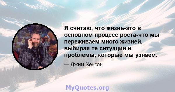 Я считаю, что жизнь-это в основном процесс роста-что мы переживаем много жизней, выбирая те ситуации и проблемы, которые мы узнаем.