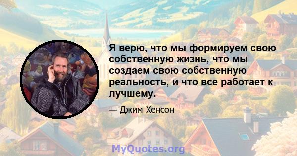 Я верю, что мы формируем свою собственную жизнь, что мы создаем свою собственную реальность, и что все работает к лучшему.