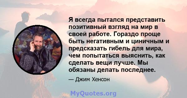 Я всегда пытался представить позитивный взгляд на мир в своей работе. Гораздо проще быть негативным и циничным и предсказать гибель для мира, чем попытаться выяснить, как сделать вещи лучше. Мы обязаны делать последнее.