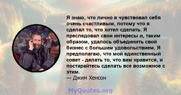 Я знаю, что лично я чувствовал себя очень счастливым, потому что я сделал то, что хотел сделать. Я преследовал свои интересы и, таким образом, удалось объединить свой бизнес с большим удовольствием. Я предполагаю, что