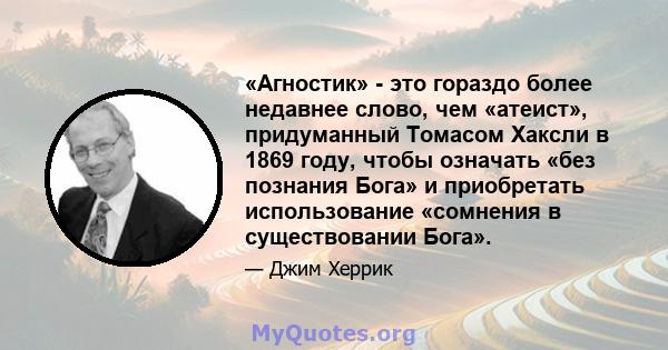 «Агностик» - это гораздо более недавнее слово, чем «атеист», придуманный Томасом Хаксли в 1869 году, чтобы означать «без познания Бога» и приобретать использование «сомнения в существовании Бога».