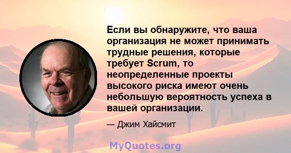 Если вы обнаружите, что ваша организация не может принимать трудные решения, которые требует Scrum, то неопределенные проекты высокого риска имеют очень небольшую вероятность успеха в вашей организации.