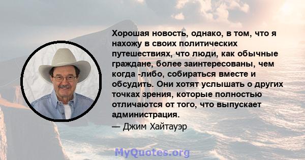 Хорошая новость, однако, в том, что я нахожу в своих политических путешествиях, что люди, как обычные граждане, более заинтересованы, чем когда -либо, собираться вместе и обсудить. Они хотят услышать о других точках