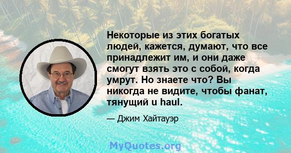 Некоторые из этих богатых людей, кажется, думают, что все принадлежит им, и они даже смогут взять это с собой, когда умрут. Но знаете что? Вы никогда не видите, чтобы фанат, тянущий u haul.