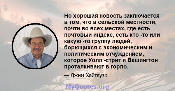 Но хорошая новость заключается в том, что в сельской местности, почти во всех местах, где есть почтовый индекс, есть кто -то или какую -то группу людей, борющихся с экономическим и политическим отчуждением, которое Уолл 