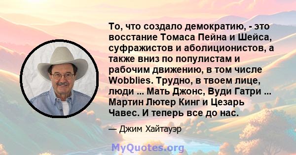 То, что создало демократию, - это восстание Томаса Пейна и Шейса, суфражистов и аболиционистов, а также вниз по популистам и рабочим движению, в том числе Wobblies. Трудно, в твоем лице, люди ... Мать Джонс, Вуди Гатри