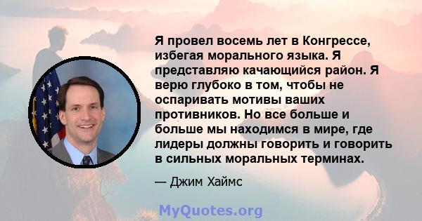 Я провел восемь лет в Конгрессе, избегая морального языка. Я представляю качающийся район. Я верю глубоко в том, чтобы не оспаривать мотивы ваших противников. Но все больше и больше мы находимся в мире, где лидеры