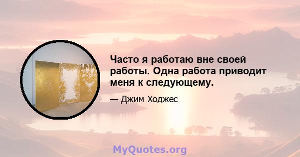 Часто я работаю вне своей работы. Одна работа приводит меня к следующему.