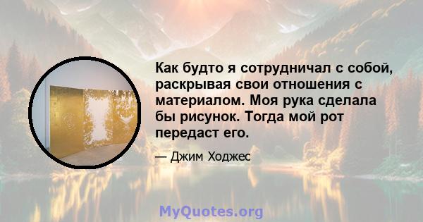 Как будто я сотрудничал с собой, раскрывая свои отношения с материалом. Моя рука сделала бы рисунок. Тогда мой рот передаст его.