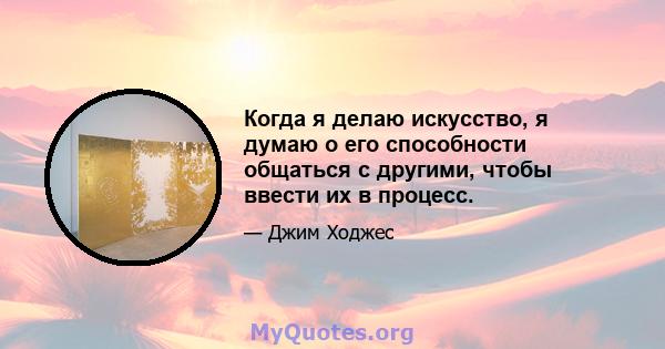 Когда я делаю искусство, я думаю о его способности общаться с другими, чтобы ввести их в процесс.