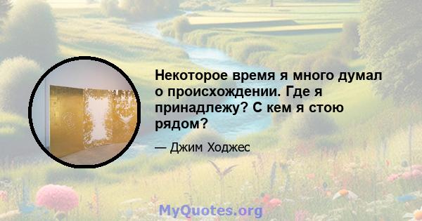 Некоторое время я много думал о происхождении. Где я принадлежу? С кем я стою рядом?