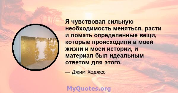 Я чувствовал сильную необходимость меняться, расти и ломать определенные вещи, которые происходили в моей жизни и моей истории, и материал был идеальным ответом для этого.