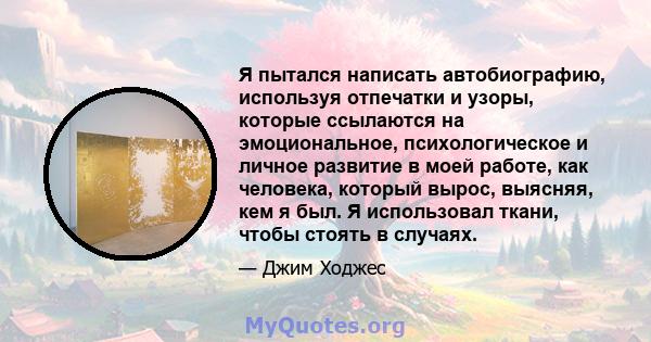 Я пытался написать автобиографию, используя отпечатки и узоры, которые ссылаются на эмоциональное, психологическое и личное развитие в моей работе, как человека, который вырос, выясняя, кем я был. Я использовал ткани,